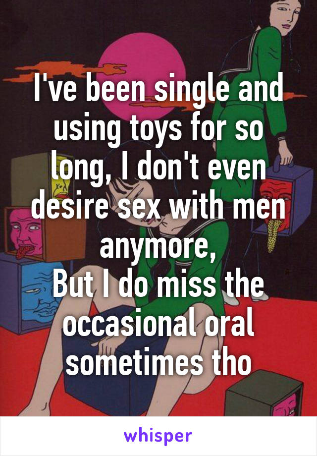 I've been single and using toys for so long, I don't even desire sex with men anymore,
But I do miss the occasional oral sometimes tho