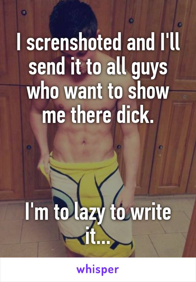 I screnshoted and I'll send it to all guys who want to show me there dick.



I'm to lazy to write it...