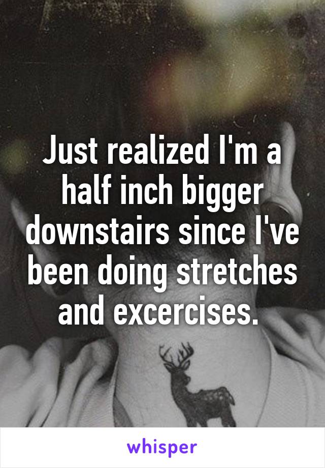 Just realized I'm a half inch bigger downstairs since I've been doing stretches and excercises. 