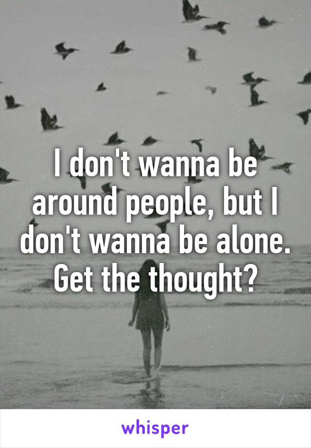 I don't wanna be around people, but I don't wanna be alone. Get the thought?