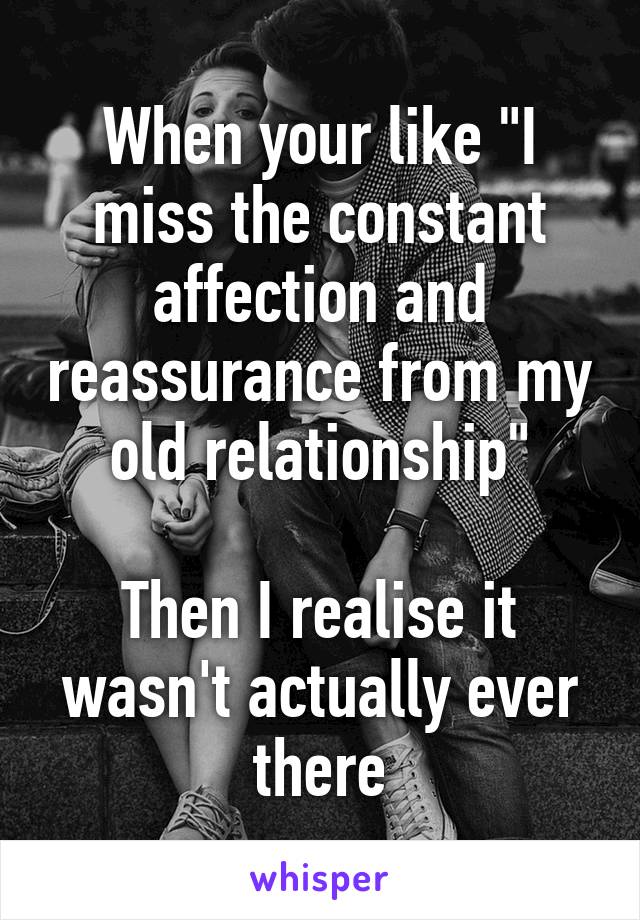 When your like "I miss the constant affection and reassurance from my old relationship"

Then I realise it wasn't actually ever there