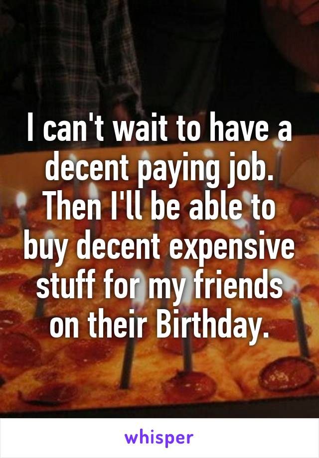 I can't wait to have a decent paying job. Then I'll be able to buy decent expensive stuff for my friends on their Birthday.