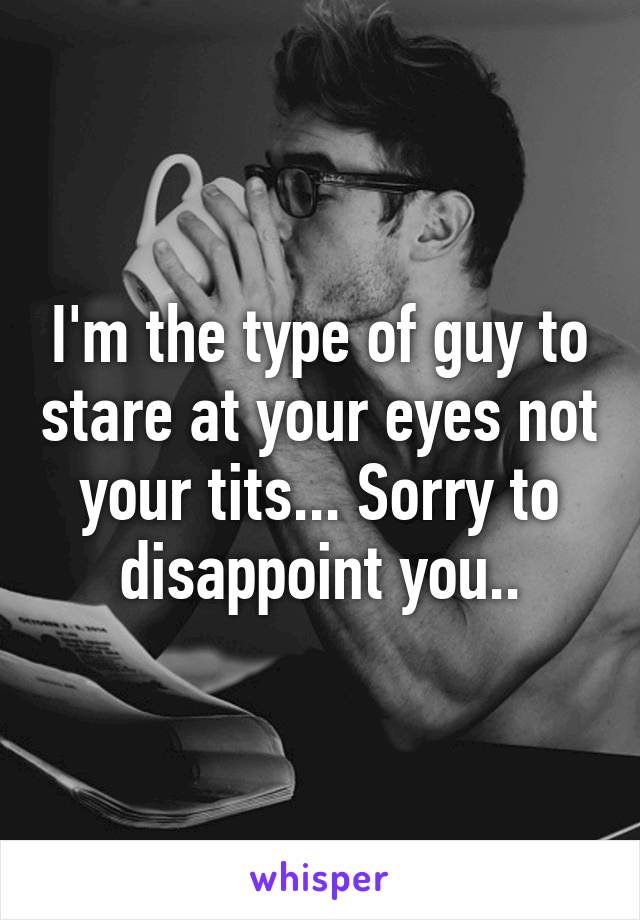 I'm the type of guy to stare at your eyes not your tits... Sorry to disappoint you..