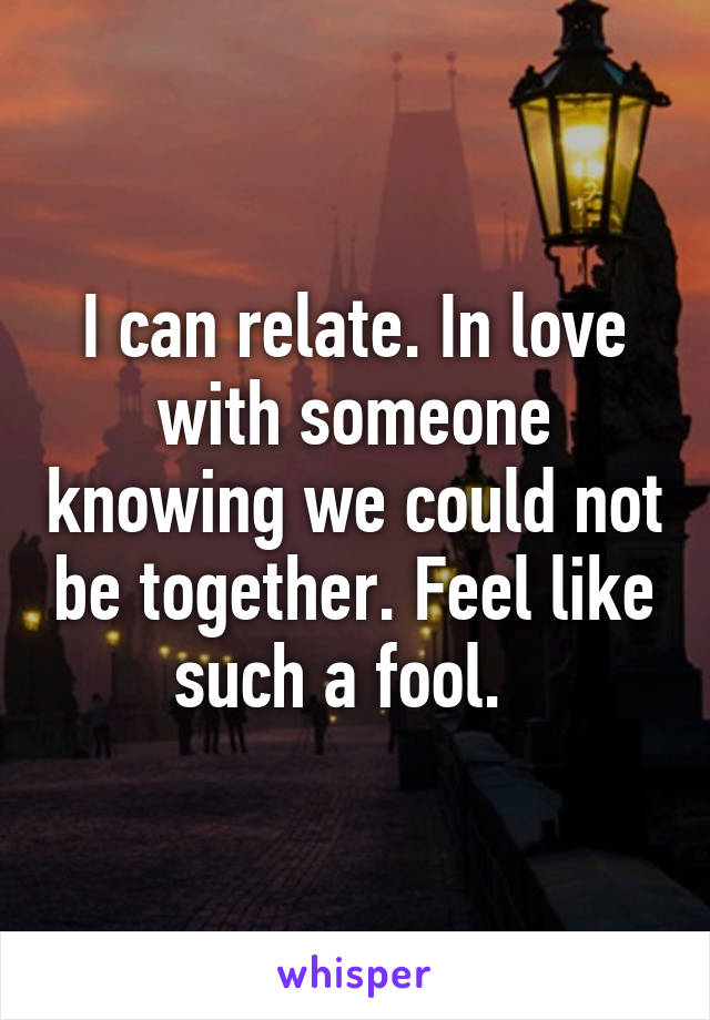 I can relate. In love with someone knowing we could not be together. Feel like such a fool.  