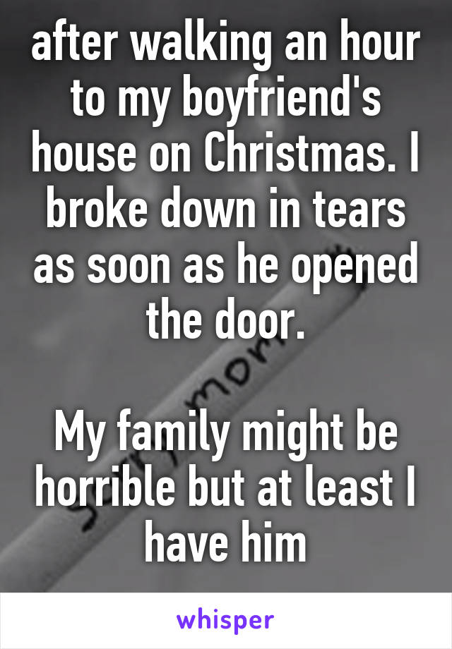 after walking an hour to my boyfriend's house on Christmas. I broke down in tears as soon as he opened the door.

My family might be horrible but at least I have him
