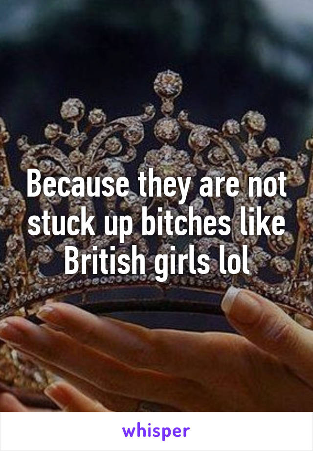 Because they are not stuck up bitches like British girls lol