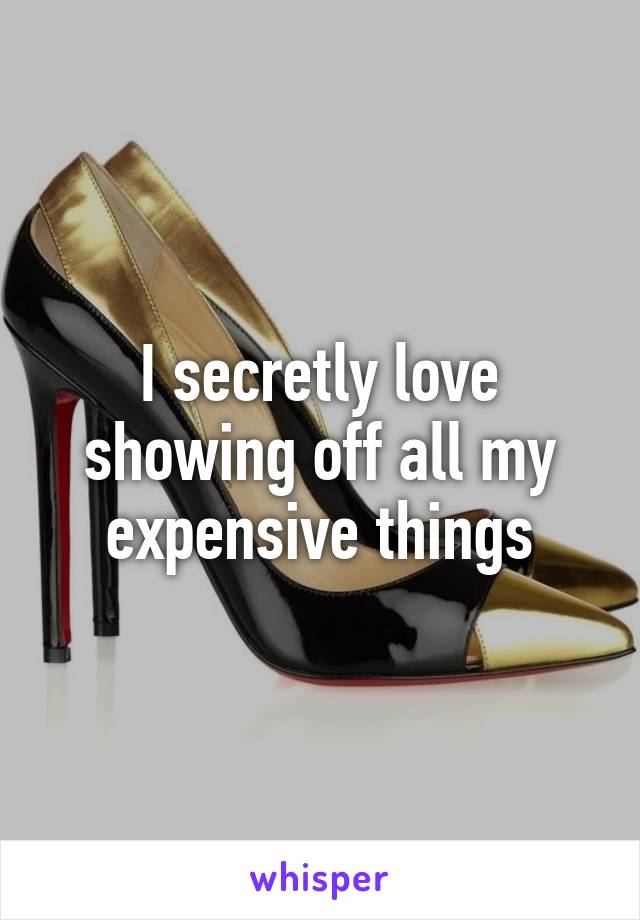 I secretly love showing off all my expensive things