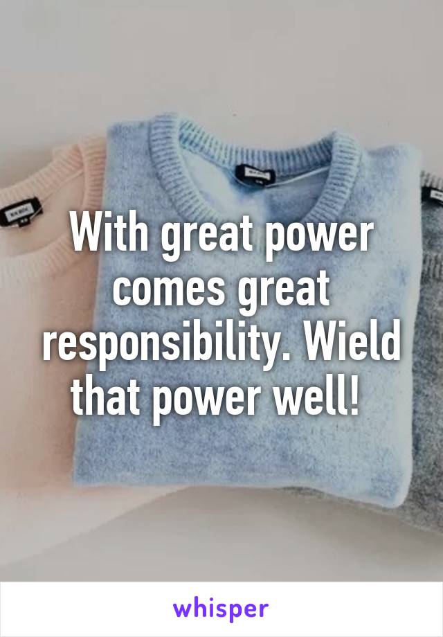 With great power comes great responsibility. Wield that power well! 