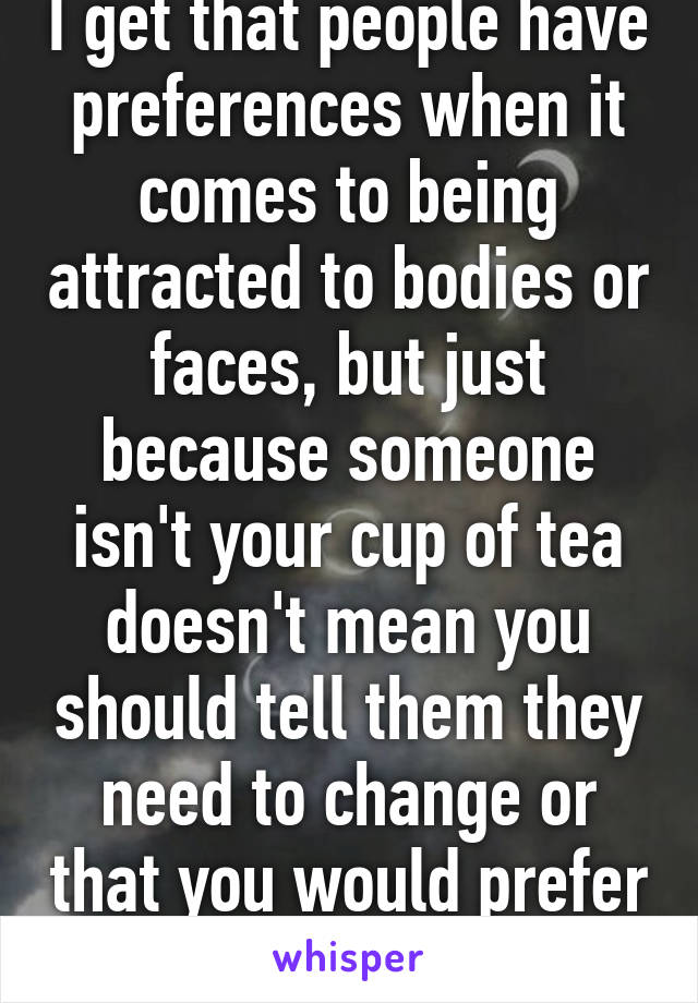 I get that people have preferences when it comes to being attracted to bodies or faces, but just because someone isn't your cup of tea doesn't mean you should tell them they need to change or that you would prefer them another way