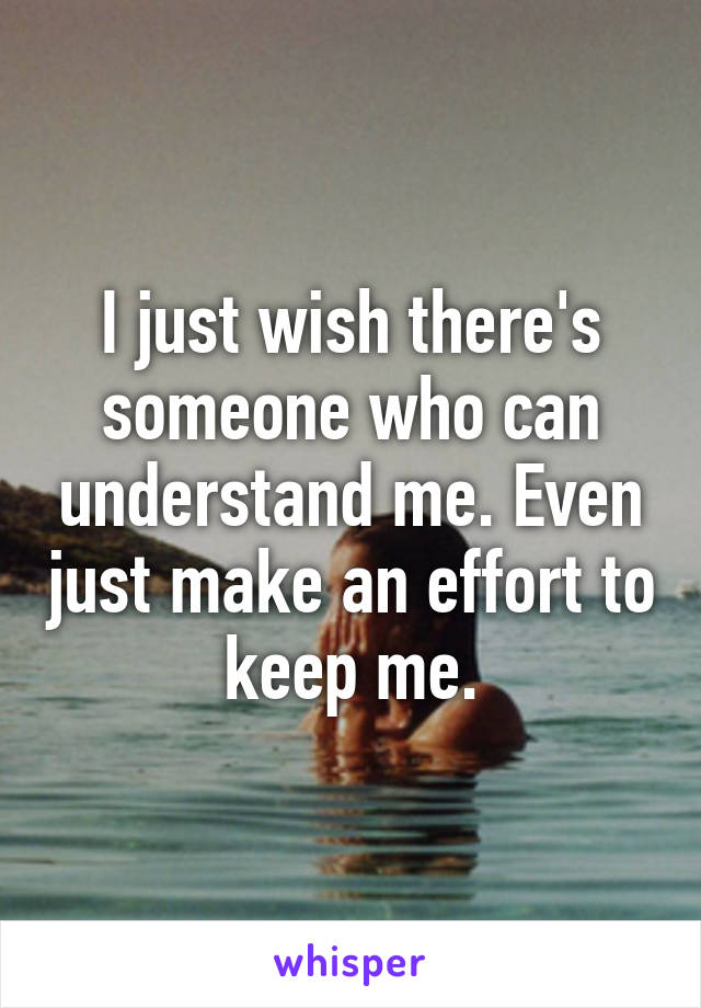 I just wish there's someone who can understand me. Even just make an effort to keep me.