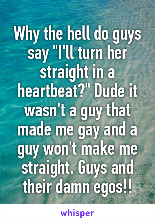 Why the hell do guys say "I'll turn her straight in a heartbeat?" Dude it wasn't a guy that made me gay and a guy won't make me straight. Guys and their damn egos!!