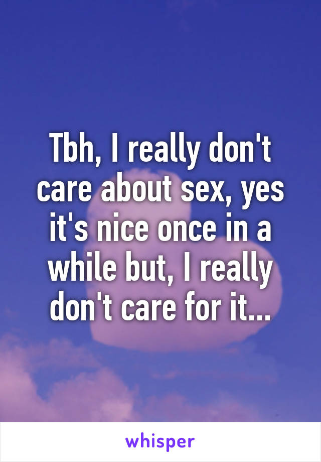 Tbh, I really don't care about sex, yes it's nice once in a while but, I really don't care for it...