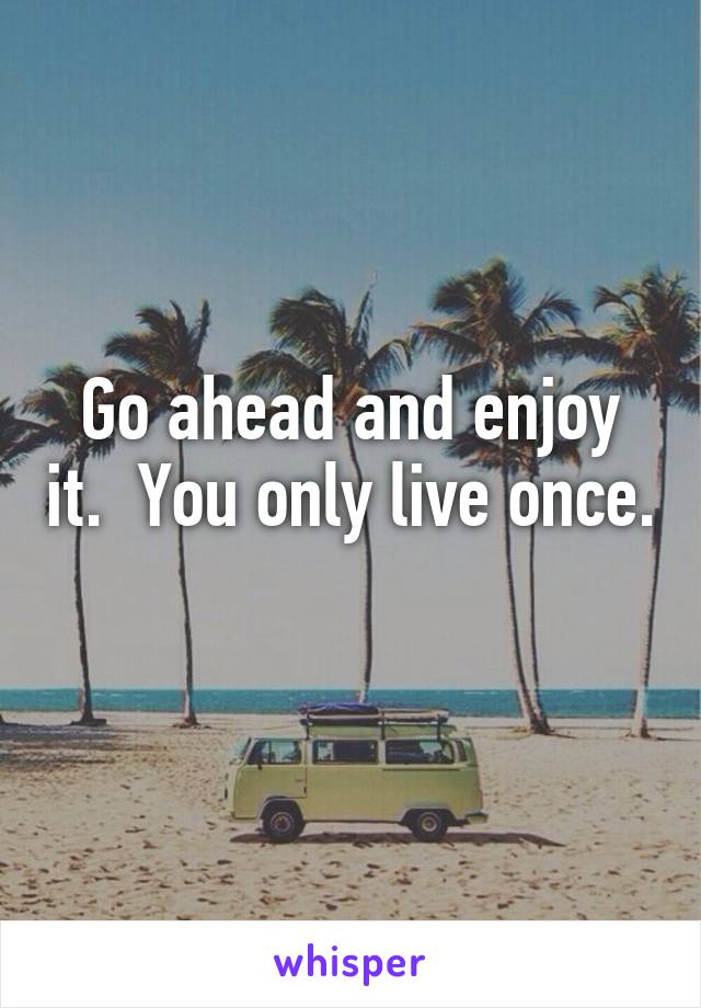 Go ahead and enjoy it.  You only live once. 