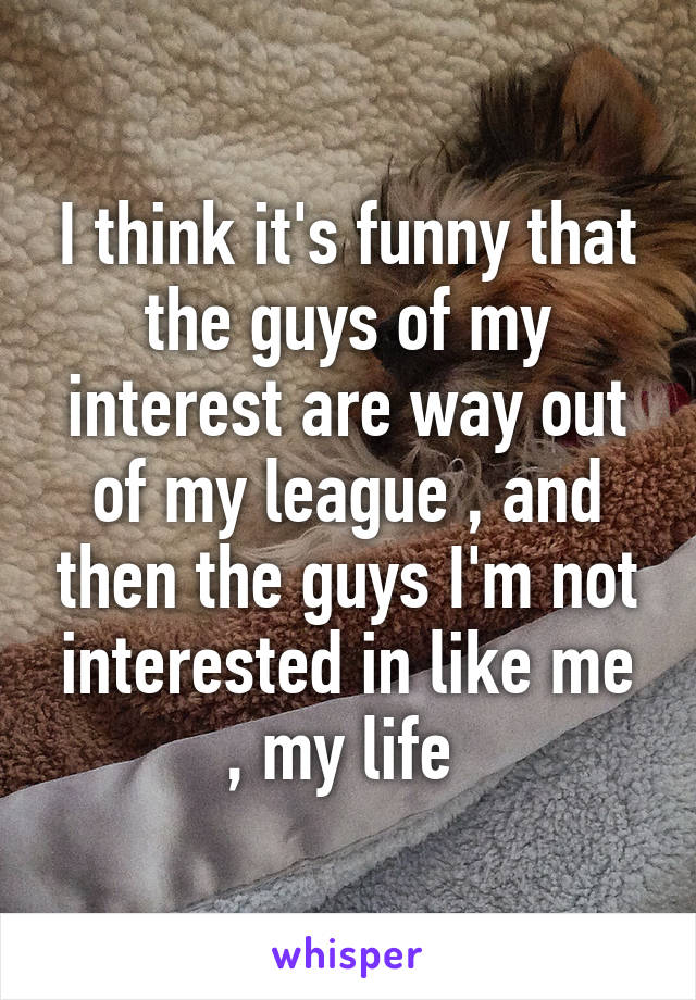 I think it's funny that the guys of my interest are way out of my league , and then the guys I'm not interested in like me , my life 