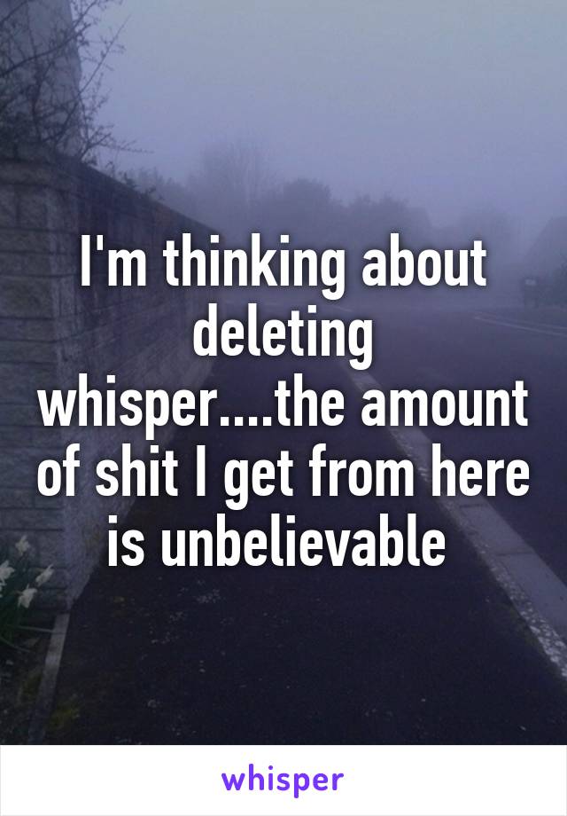 I'm thinking about deleting whisper....the amount of shit I get from here is unbelievable 