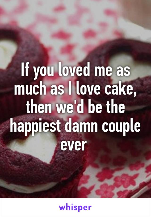 If you loved me as much as I love cake, then we'd be the happiest damn couple ever 