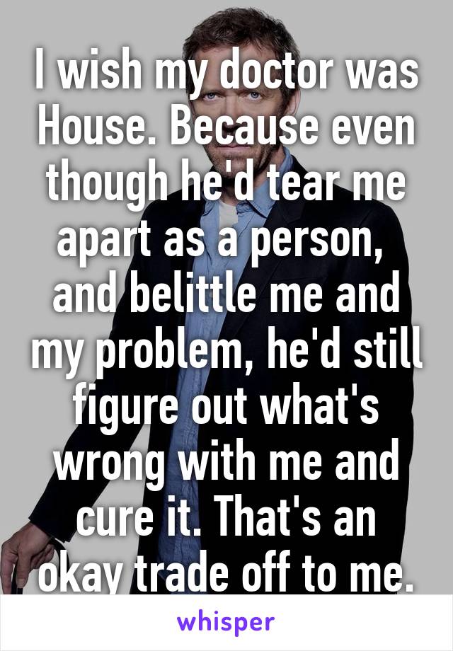 I wish my doctor was House. Because even though he'd tear me apart as a person,  and belittle me and my problem, he'd still figure out what's wrong with me and cure it. That's an okay trade off to me.