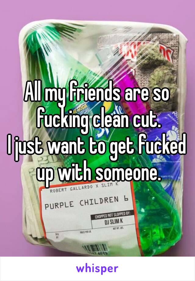 All my friends are so fucking clean cut.
I just want to get fucked up with someone.