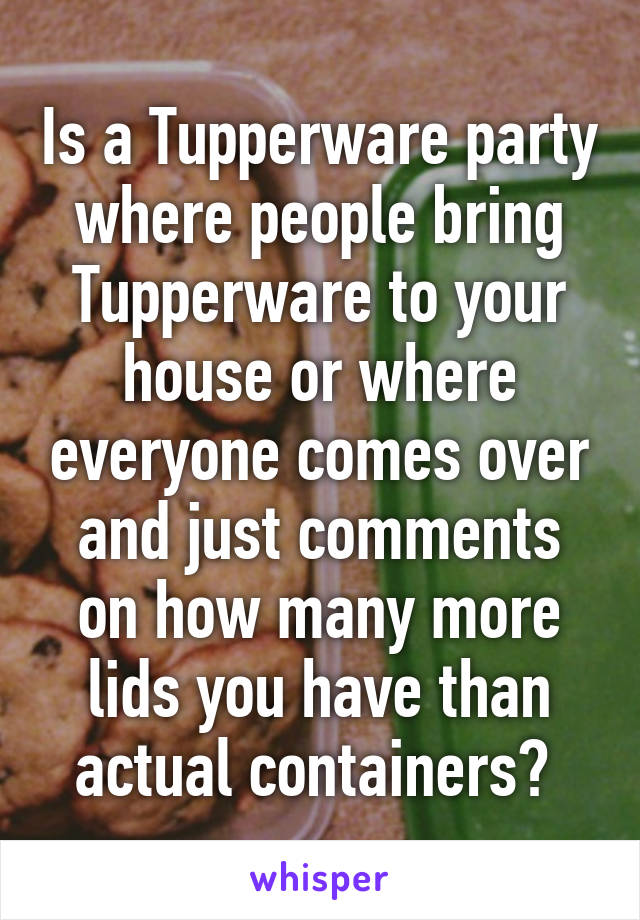 Is a Tupperware party where people bring Tupperware to your house or where everyone comes over and just comments on how many more lids you have than actual containers? 