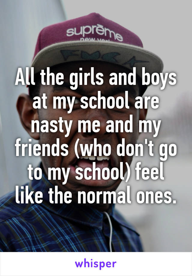 All the girls and boys at my school are nasty me and my friends (who don't go to my school) feel like the normal ones.