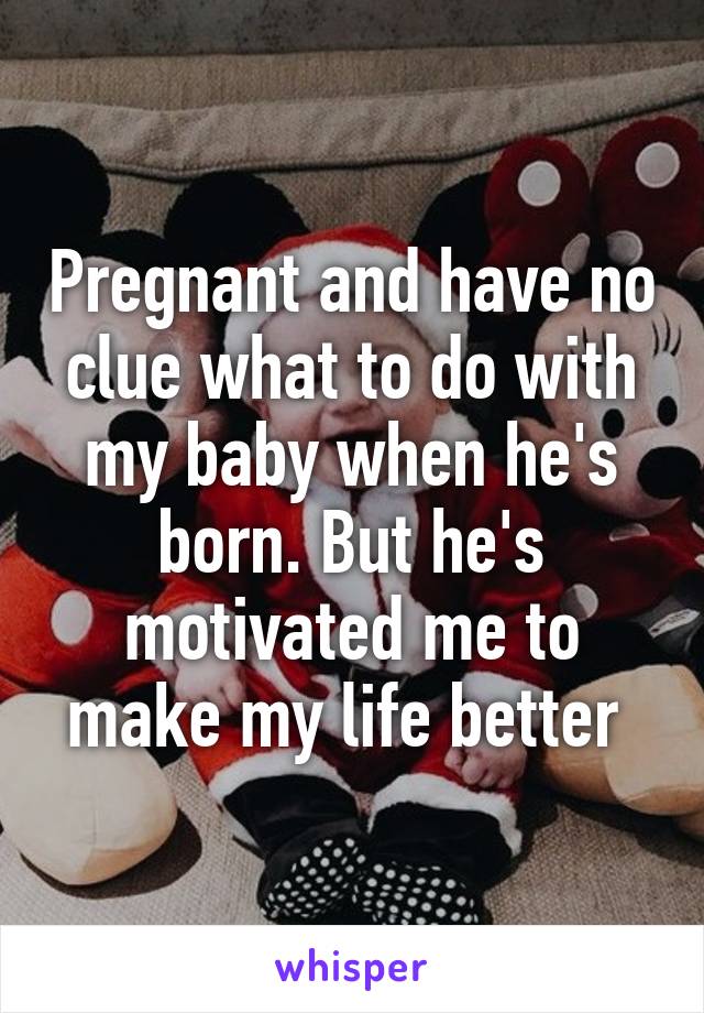 Pregnant and have no clue what to do with my baby when he's born. But he's motivated me to make my life better 