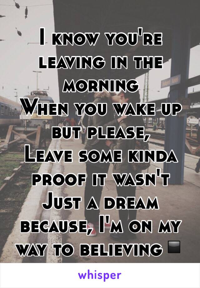 I know you're leaving in the morning 
When you wake up but please, 
Leave some kinda proof it wasn't 
Just a dream because, I'm on my way to believing▪️ 