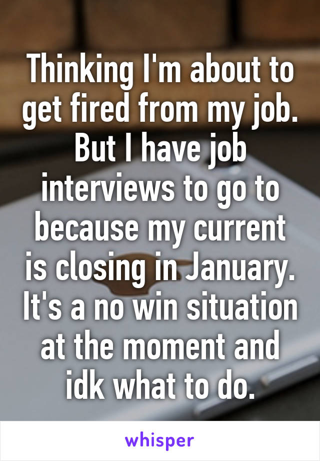 Thinking I'm about to get fired from my job. But I have job interviews to go to because my current is closing in January. It's a no win situation at the moment and idk what to do.