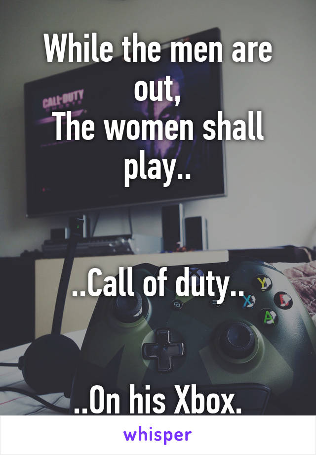 While the men are out,
The women shall play..


..Call of duty..


..On his Xbox.