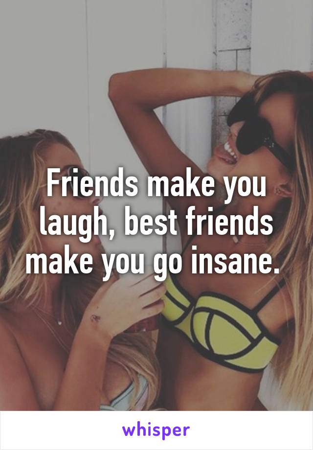 Friends make you laugh, best friends make you go insane. 