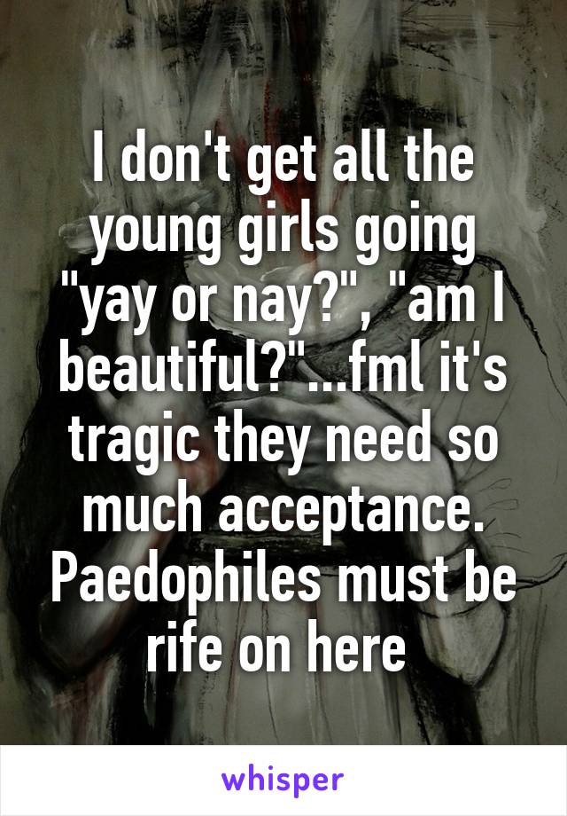 I don't get all the young girls going "yay or nay?", "am I beautiful?"...fml it's tragic they need so much acceptance. Paedophiles must be rife on here 