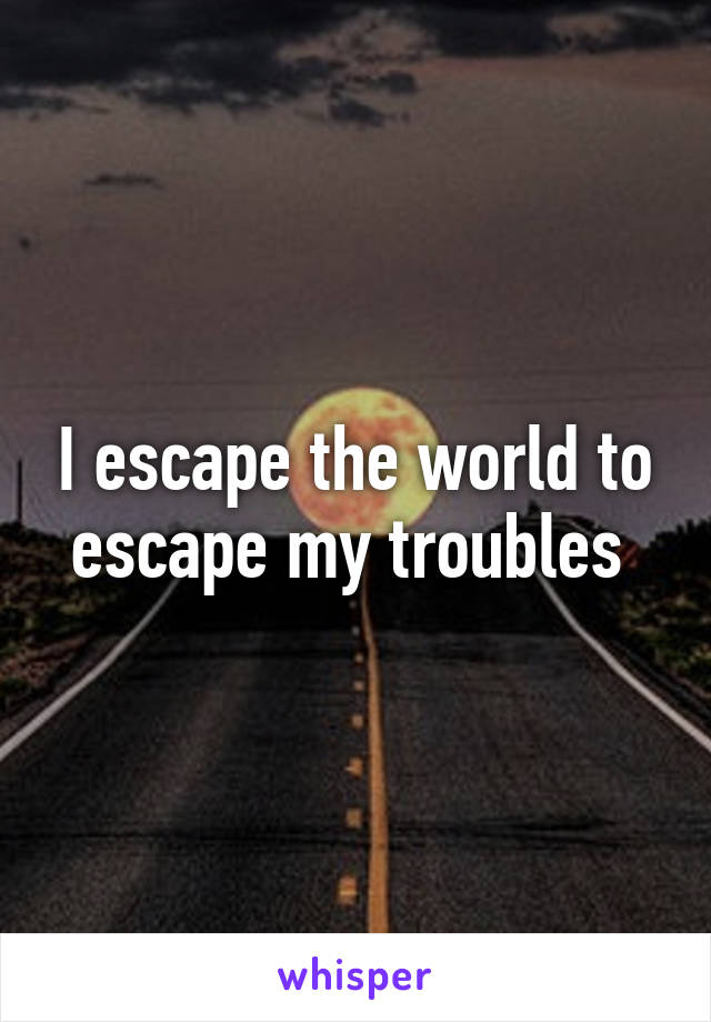 I escape the world to escape my troubles 