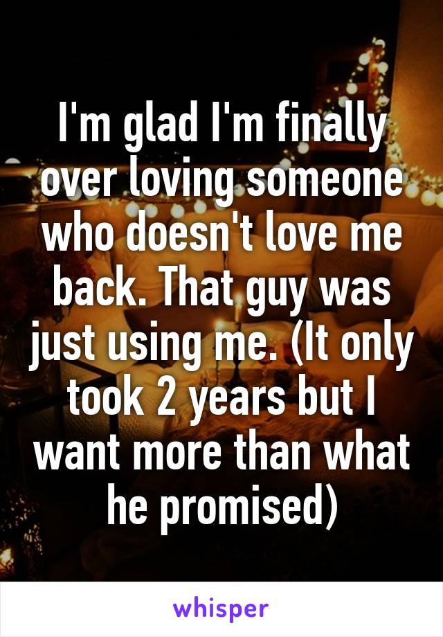 I'm glad I'm finally over loving someone who doesn't love me back. That guy was just using me. (It only took 2 years but I want more than what he promised)