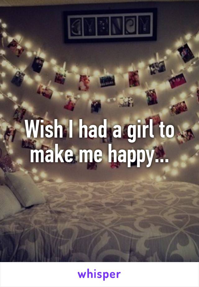 Wish I had a girl to make me happy...