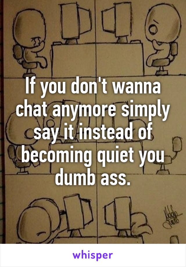 If you don't wanna chat anymore simply say it instead of becoming quiet you dumb ass.