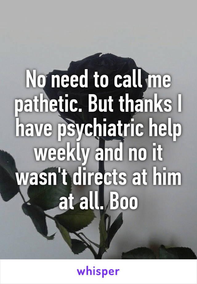 No need to call me pathetic. But thanks I have psychiatric help weekly and no it wasn't directs at him at all. Boo