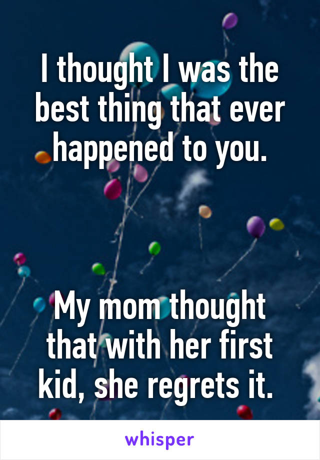 I thought I was the best thing that ever happened to you.



My mom thought that with her first kid, she regrets it. 