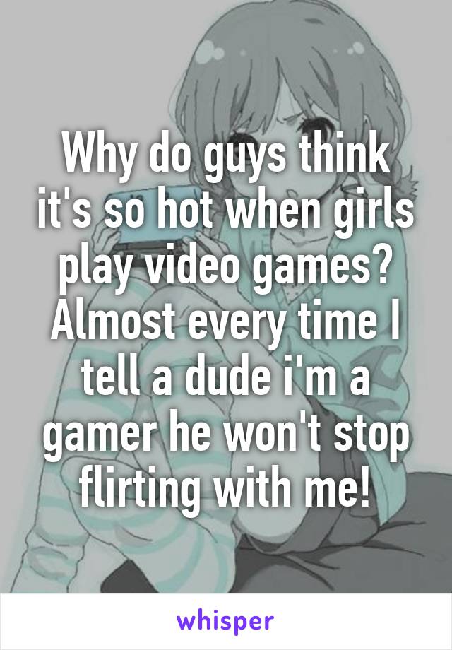 Why do guys think it's so hot when girls play video games? Almost every time I tell a dude i'm a gamer he won't stop flirting with me!