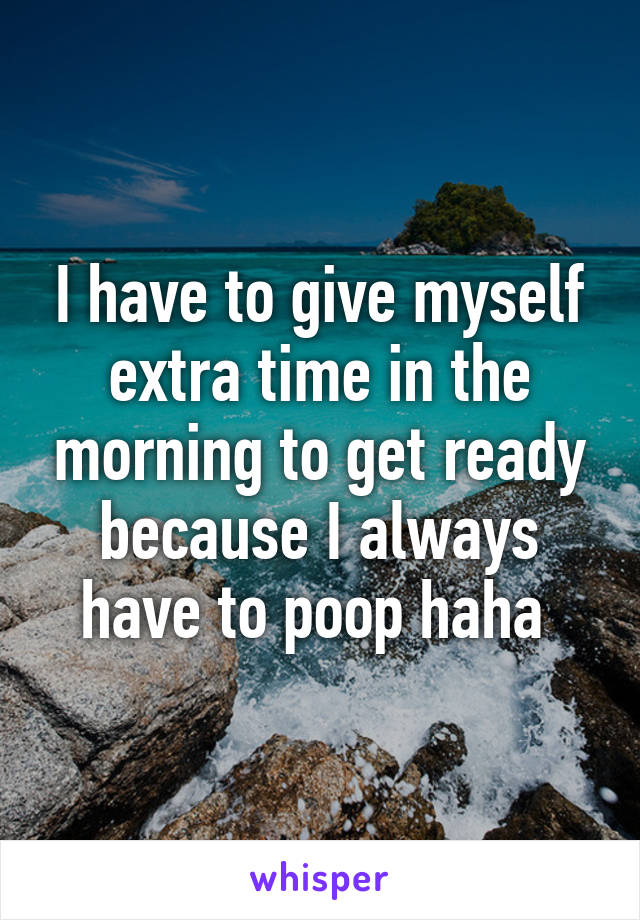 I have to give myself extra time in the morning to get ready because I always have to poop haha 