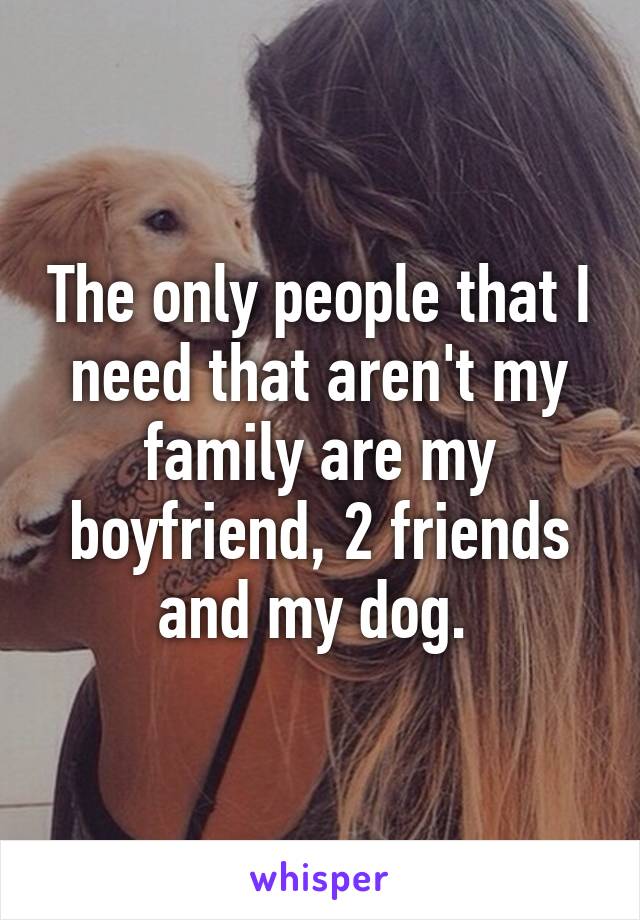 The only people that I need that aren't my family are my boyfriend, 2 friends and my dog. 