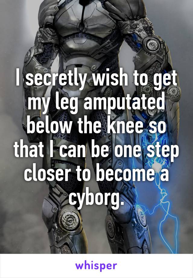 I secretly wish to get my leg amputated below the knee so that I can be one step closer to become a cyborg.