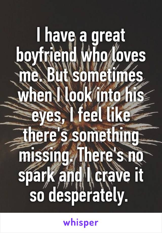 I have a great boyfriend who loves me. But sometimes when I look into his eyes, I feel like there's something missing. There's no spark and I crave it so desperately. 