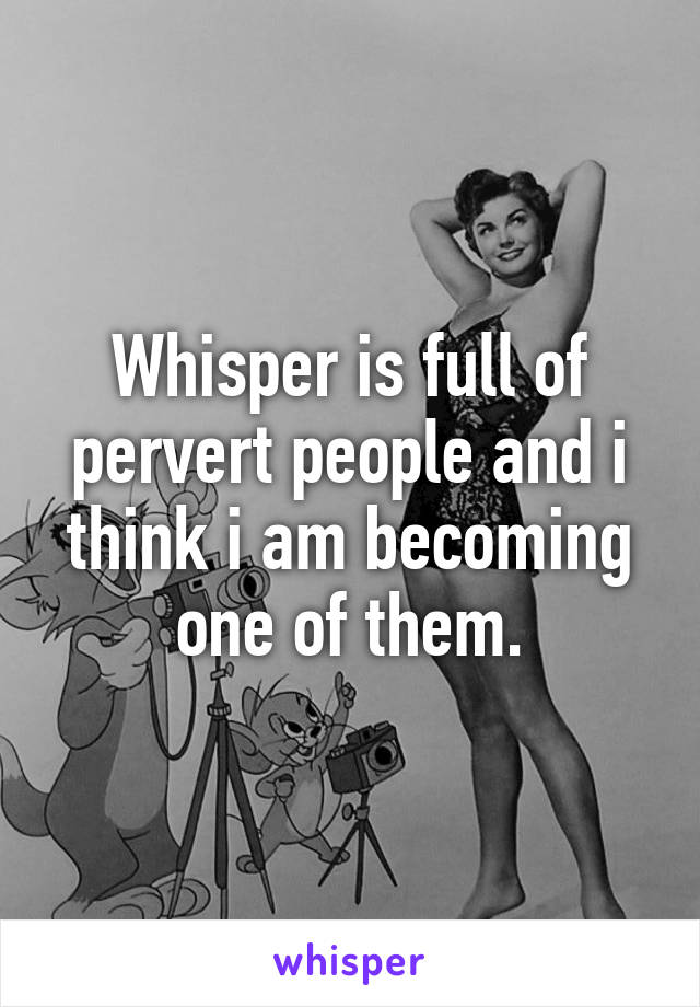 Whisper is full of pervert people and i think i am becoming one of them.