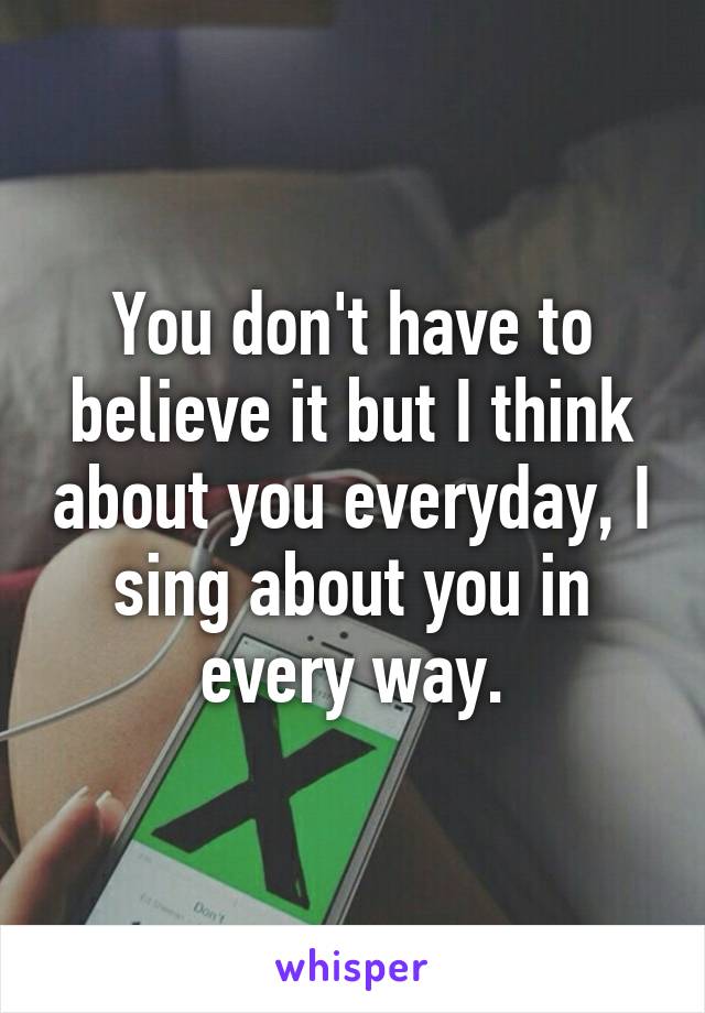 You don't have to believe it but I think about you everyday, I sing about you in every way.