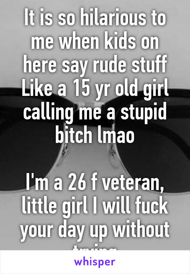 It is so hilarious to me when kids on here say rude stuff
Like a 15 yr old girl calling me a stupid bitch lmao

I'm a 26 f veteran, little girl I will fuck your day up without trying