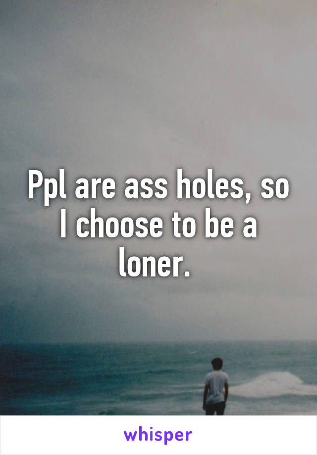 Ppl are ass holes, so I choose to be a loner. 