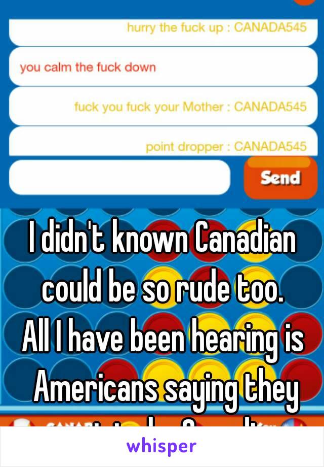 I didn't known Canadian could be so rude too. 
All I have been hearing is Americans saying they want to be Canadian.