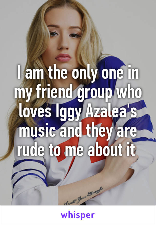 I am the only one in my friend group who loves Iggy Azalea's music and they are rude to me about it 