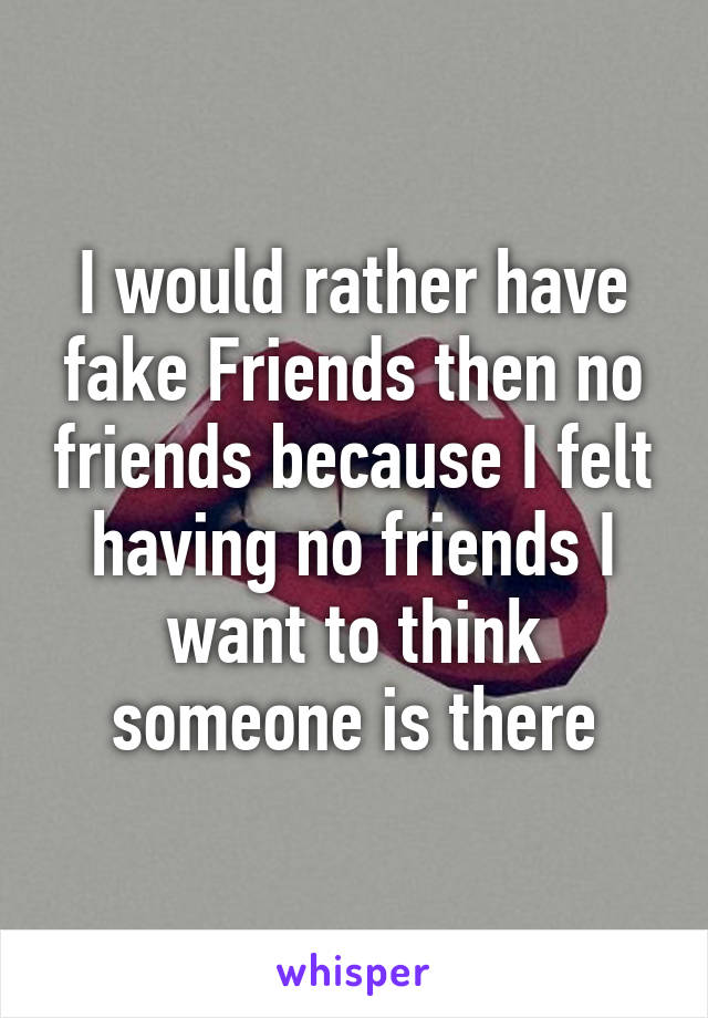 I would rather have fake Friends then no friends because I felt having no friends I want to think someone is there