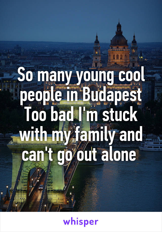 So many young cool people in Budapest
Too bad I'm stuck with my family and can't go out alone 