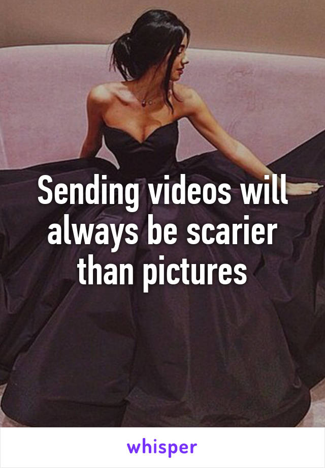 Sending videos will always be scarier than pictures